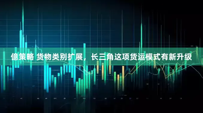 億策略 货物类别扩展，长三角这项货运模式有新升级