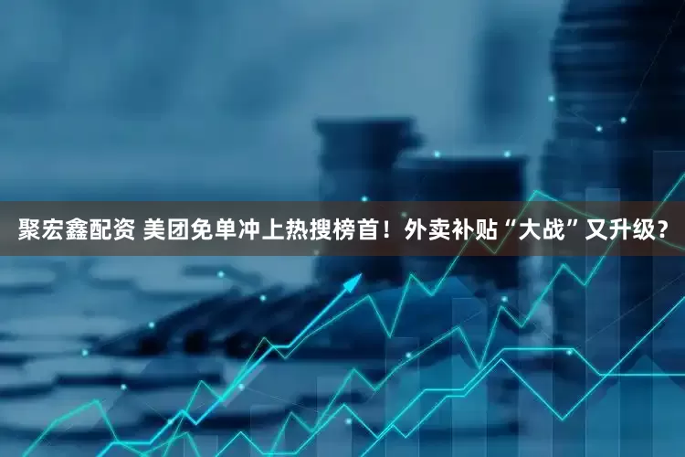聚宏鑫配资 美团免单冲上热搜榜首！外卖补贴“大战”又升级？