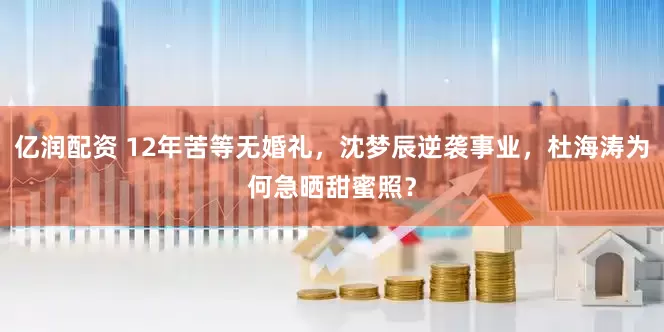 亿润配资 12年苦等无婚礼，沈梦辰逆袭事业，杜海涛为何急晒甜蜜照？