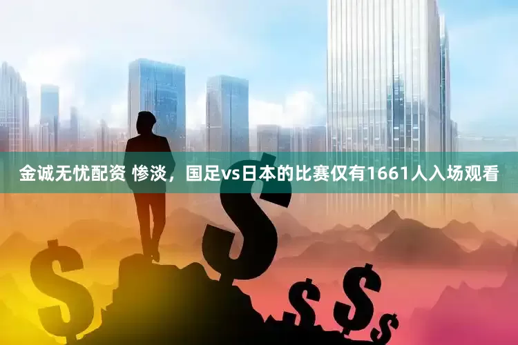 金诚无忧配资 惨淡，国足vs日本的比赛仅有1661人入场观看