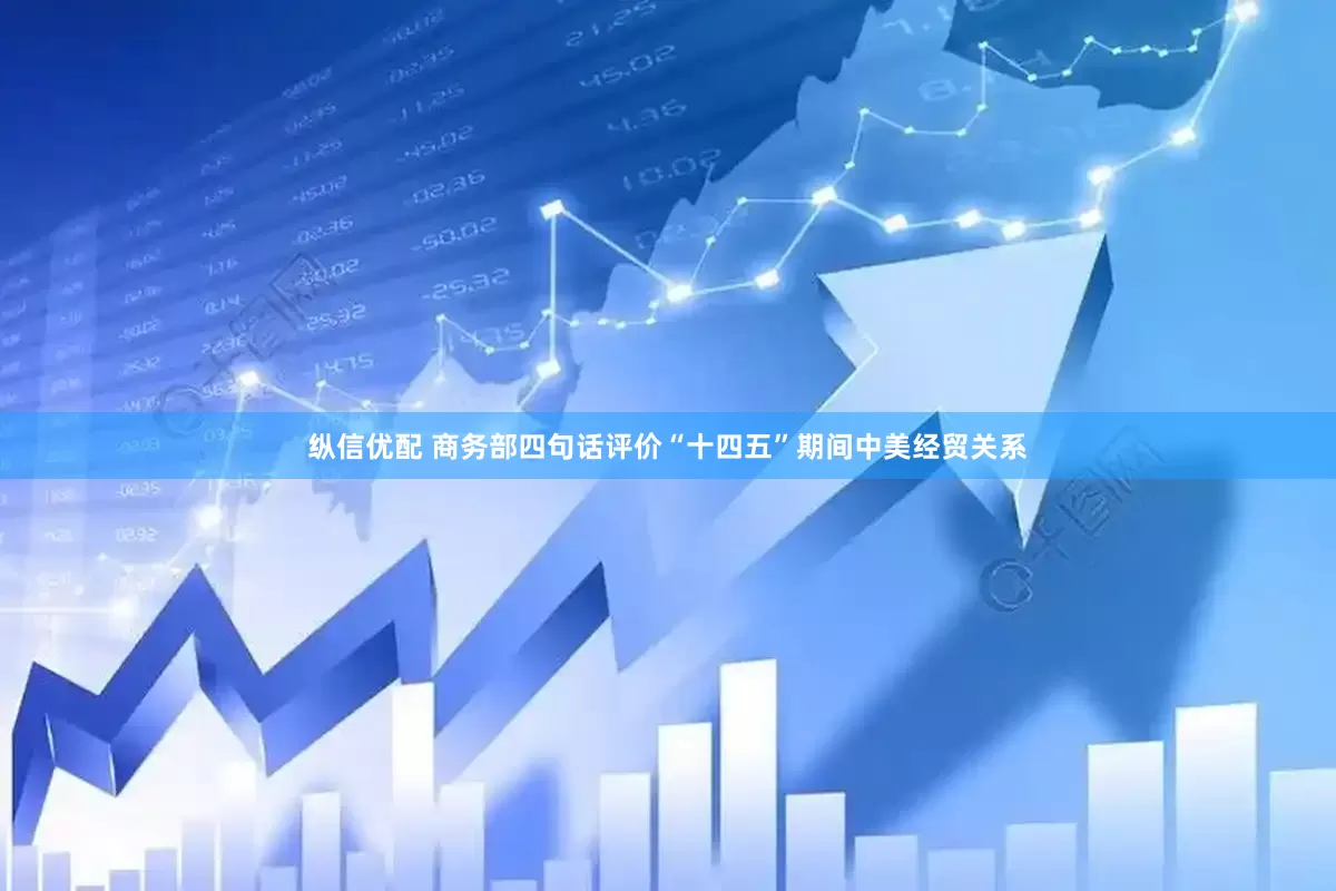 纵信优配 商务部四句话评价“十四五”期间中美经贸关系