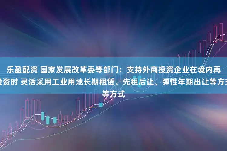 乐盈配资 国家发展改革委等部门：支持外商投资企业在境内再投资时 灵活采用工业用地长期租赁、先租后让、弹性年期出让等方式