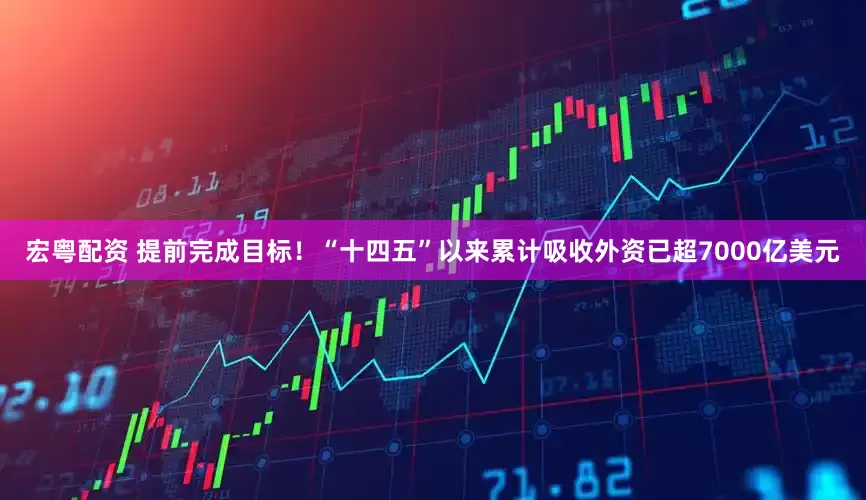 宏粤配资 提前完成目标！“十四五”以来累计吸收外资已超7000亿美元