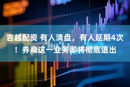 吉越配资 有人清盘，有人延期4次！券商这一业务即将彻底退出