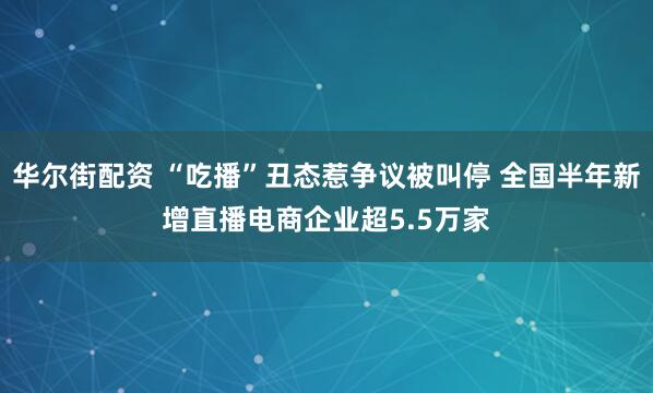 华尔街配资 “吃播”丑态惹争议被叫停 全国半年新增直播电商企业超5.5万家