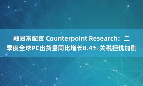 融易富配资 Counterpoint Research：二季度全球PC出货量同比增长8.4% 关税担忧加剧