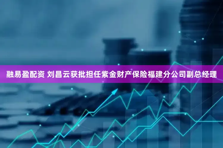 融易盈配资 刘昌云获批担任紫金财产保险福建分公司副总经理