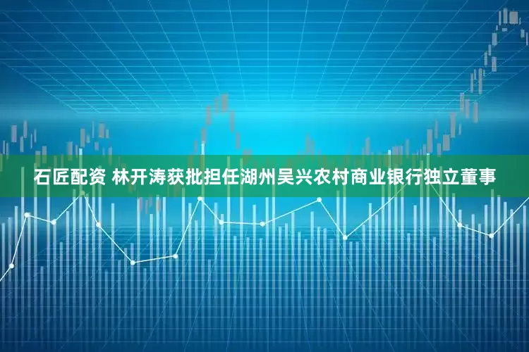 石匠配资 林开涛获批担任湖州吴兴农村商业银行独立董事