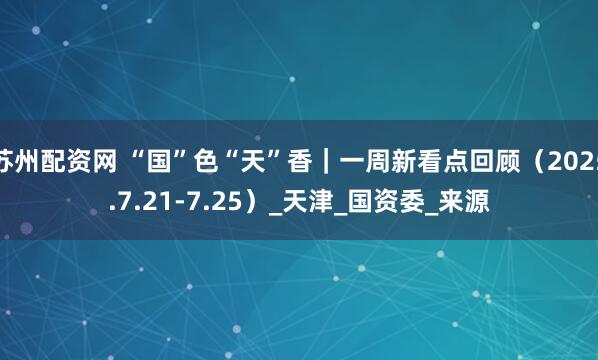 苏州配资网 “国”色“天”香｜一周新看点回顾（2025.7.21-7.25）_天津_国资委_来源