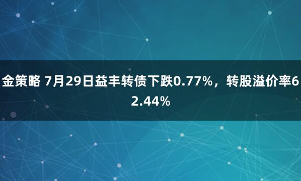 金策略 7月29日益丰转债下跌0.77%，转股溢价率62.44%