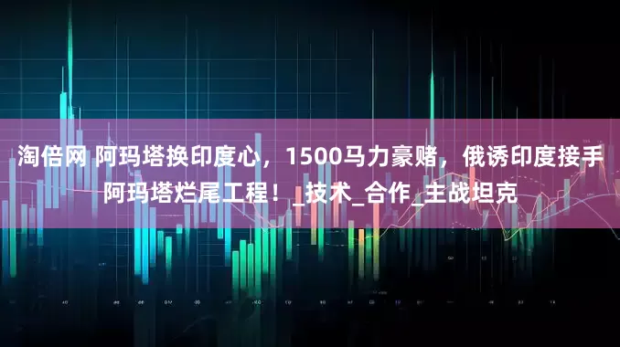 淘倍网 阿玛塔换印度心，1500马力豪赌，俄诱印度接手阿玛塔烂尾工程！_技术_合作_主战坦克