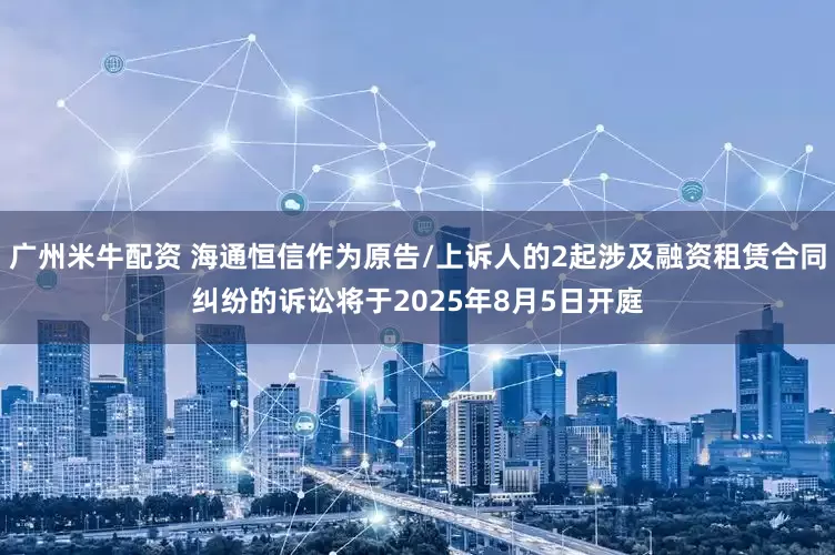 广州米牛配资 海通恒信作为原告/上诉人的2起涉及融资租赁合同纠纷的诉讼将于2025年8月5日开庭