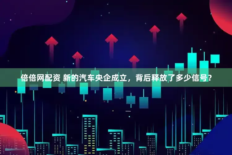 倍倍网配资 新的汽车央企成立，背后释放了多少信号？