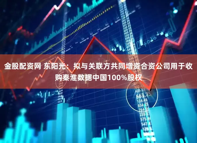 金股配资网 东阳光：拟与关联方共同增资合资公司用于收购秦淮数据中国100%股权